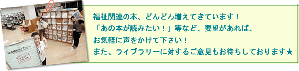 福祉関連の本、どんどん増えてきています！  「あの本が読みたい！」等など、要望があれば、お気軽に声をかけて下さい！  また、ライブラリーに対するご意見もお待ちしております★