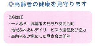 高齢者の健康を見守ります。活動例として、一人暮らし高齢者の見守り訪問活動、地域ふれあいデイサービスの運営及び協力、高齢者を対象にした昼食会の開催があります。