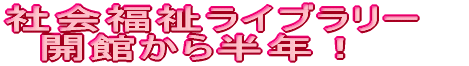 社会福祉ライブラリー　開館から半年！