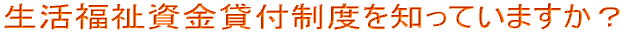 生活福祉資金貸付制度を知っていますか？