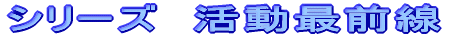 シリーズ　活動最前線 